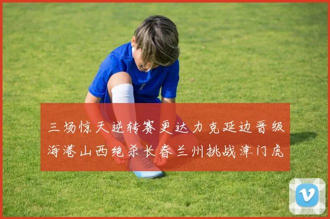 三场惊天逆转赛更达力克延边晋级海港山西绝杀长春兰州挑战津门虎