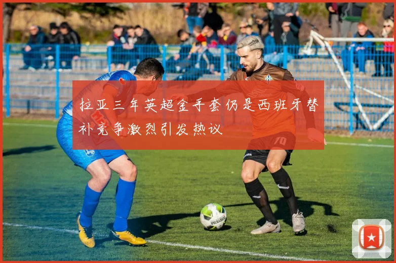 拉亚三年英超金手套仍是西班牙替补竞争激烈引发热议