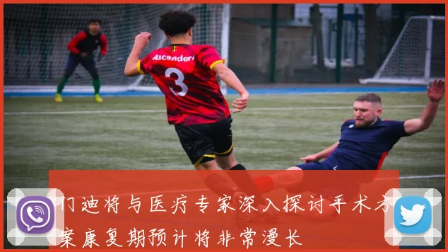 门迪将与医疗专家深入探讨手术方案康复期预计将非常漫长