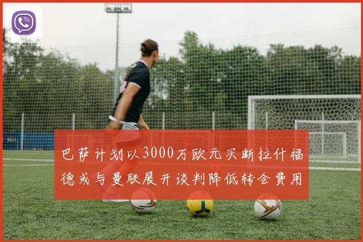 巴萨计划以3000万欧元买断拉什福德或与曼联展开谈判降低转会费用