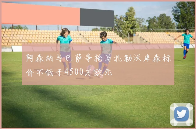 阿森纳与巴萨争抢马扎勒沃库森标价不低于4500万欧元