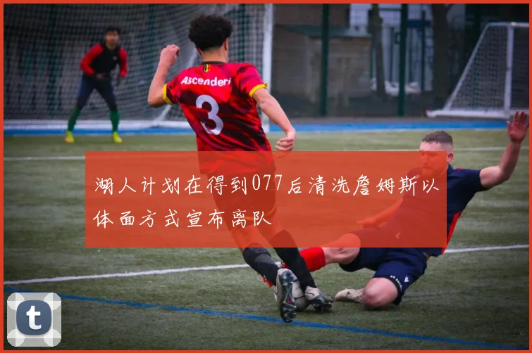 湖人计划在得到077后清洗詹姆斯以体面方式宣布离队