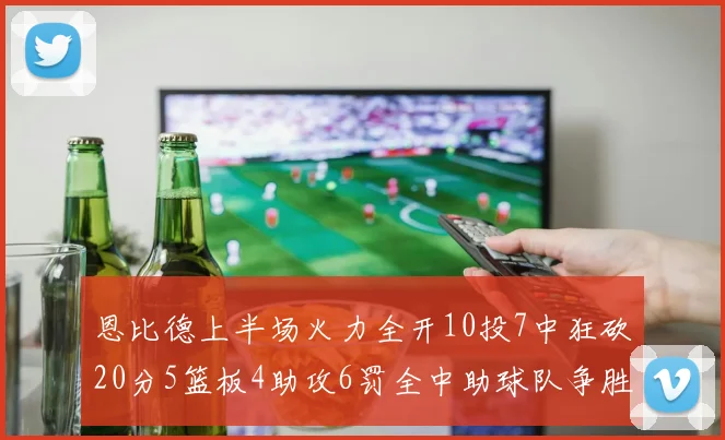 恩比德上半场火力全开10投7中狂砍20分5篮板4助攻6罚全中助球队争胜