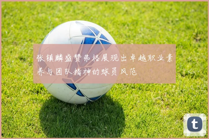 张镇麟盛赞弗格展现出卓越职业素养与团队精神的球员风范