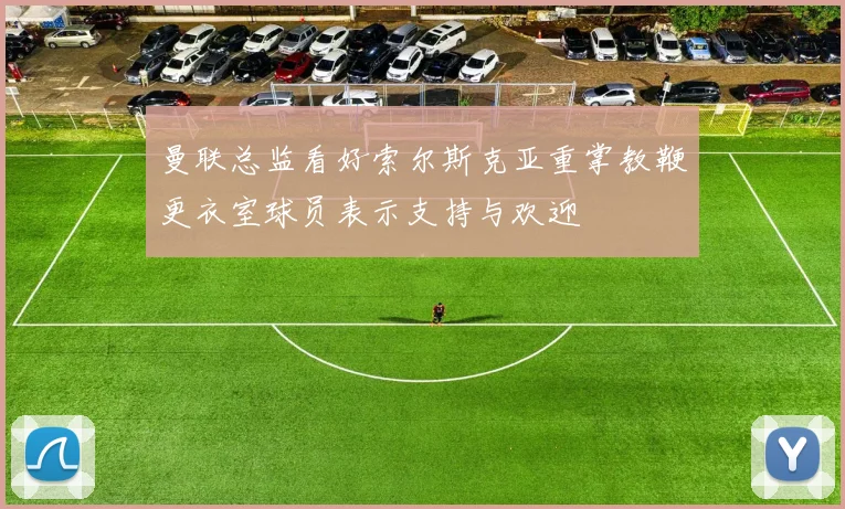 曼联总监看好索尔斯克亚重掌教鞭更衣室球员表示支持与欢迎