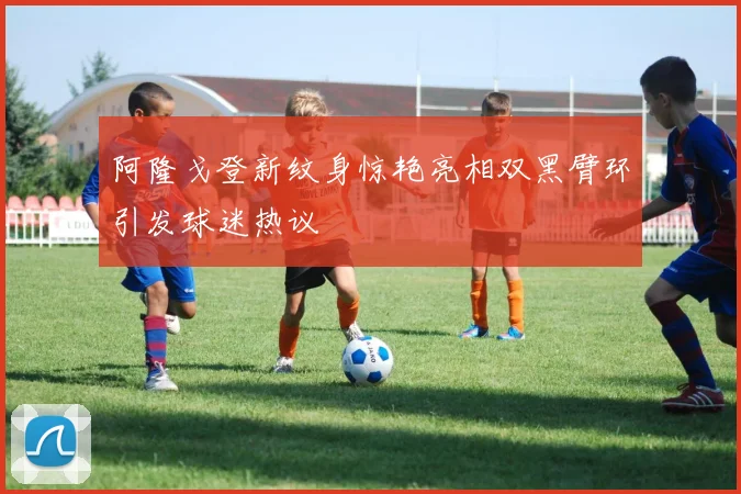 阿隆戈登新纹身惊艳亮相双黑臂环引发球迷热议