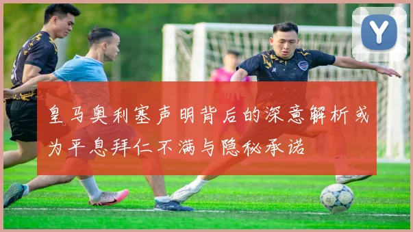 皇马奥利塞声明背后的深意解析或为平息拜仁不满与隐秘承诺