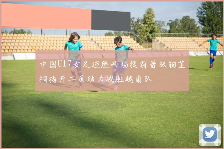 中国U17女足连胜两场提前晋级鞠芷桐梅开二度助力战胜越南队