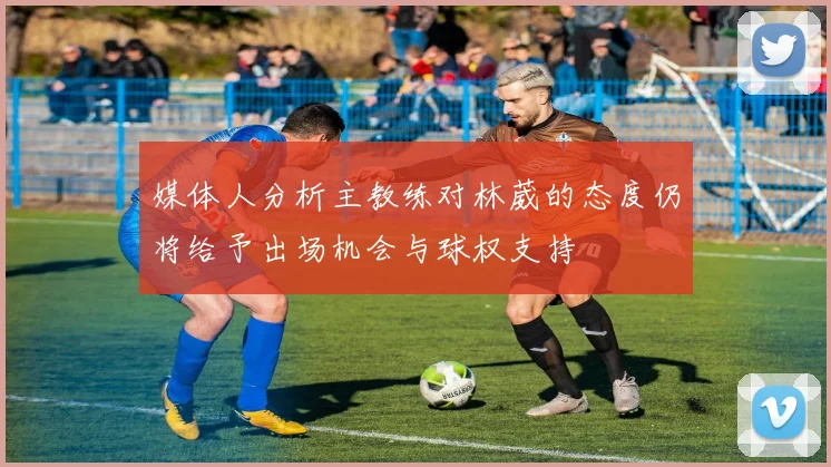 媒体人分析主教练对林葳的态度仍将给予出场机会与球权支持