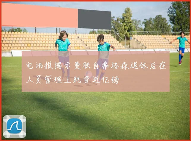 电讯报揭示曼联自弗格森退休后在人员管理上耗资近亿镑