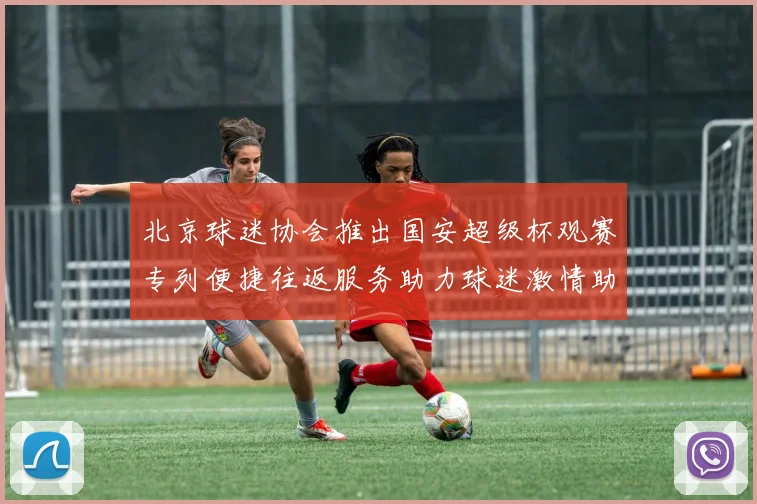 北京球迷协会推出国安超级杯观赛专列便捷往返服务助力球迷激情助阵