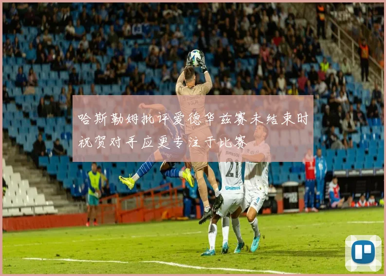 哈斯勒姆批评爱德华兹赛未结束时祝贺对手应更专注于比赛